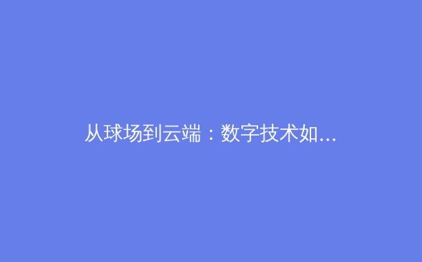 从球场到云端：数字技术如何重塑现代体育的观看与参与体验 - 4