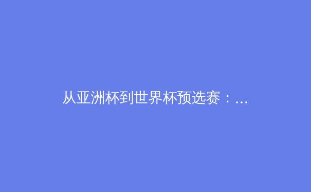 从亚洲杯到世界杯预选赛：中国足球的战术演进与未来挑战 - 2